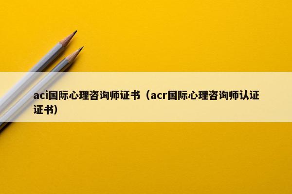 aci国际心理咨询师证书（acr国际心理咨询师认证证书）