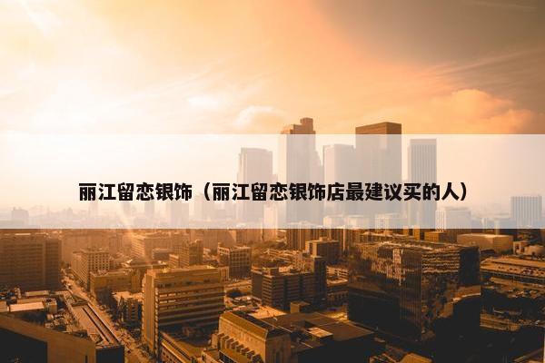 丽江留恋银饰（丽江留恋银饰店最建议买的人）
