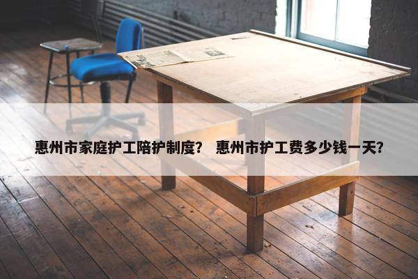 惠州市家庭护工陪护制度？ 惠州市护工费多少钱一天？
