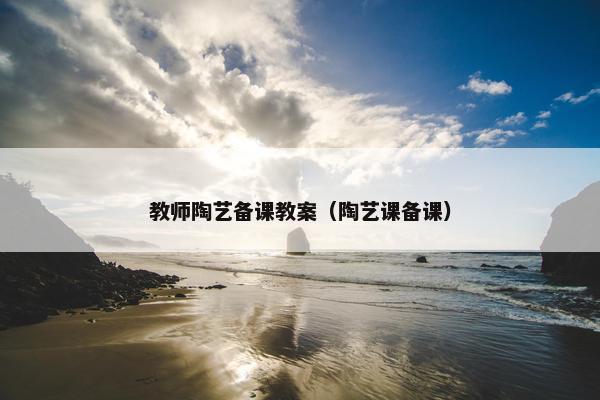 教师陶艺备课教案（陶艺课备课）