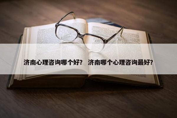 济南心理咨询哪个好？ 济南哪个心理咨询最好？