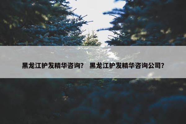 黑龙江护发精华咨询？ 黑龙江护发精华咨询公司？