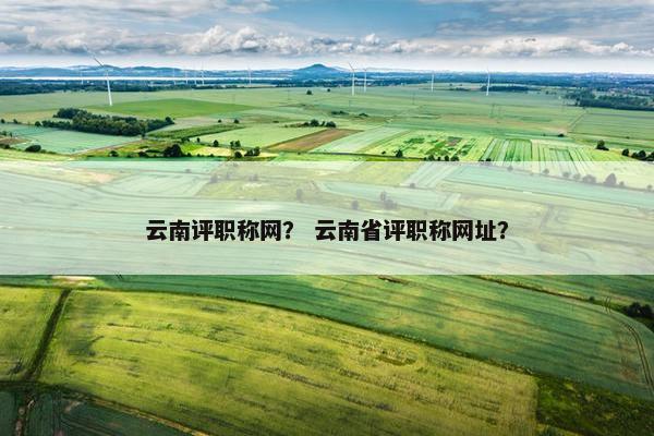 云南评职称网？ 云南省评职称网址？