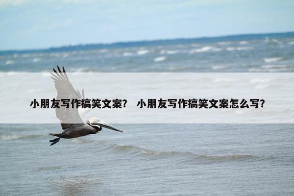 小朋友写作搞笑文案？ 小朋友写作搞笑文案怎么写？