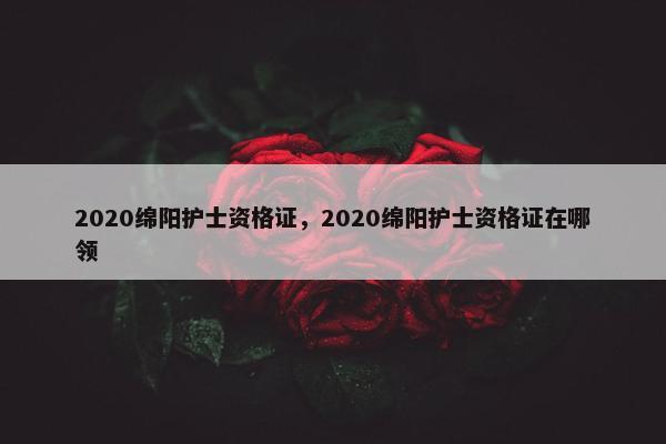 2020绵阳护士资格证，2020绵阳护士资格证在哪领