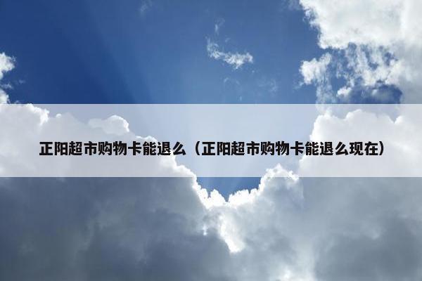 正阳超市购物卡能退么（正阳超市购物卡能退么现在）