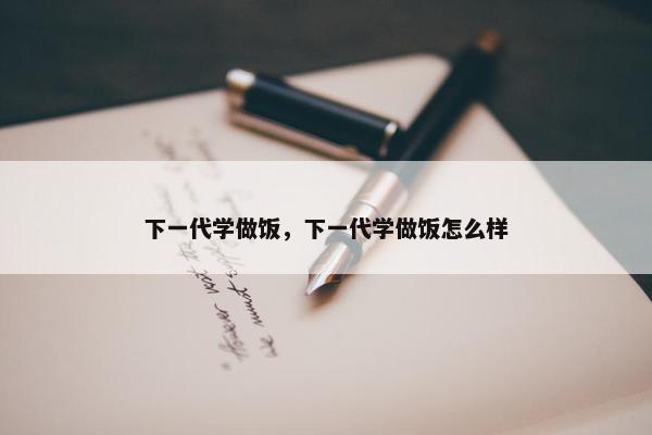 下一代学做饭，下一代学做饭怎么样
