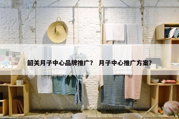 韶关月子中心品牌推广？ 月子中心推广方案？
