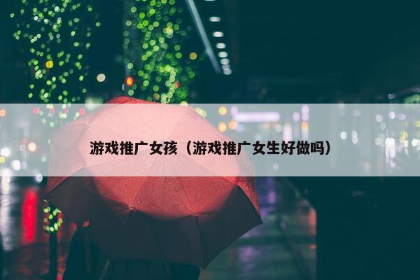 游戏推广女孩（游戏推广女生好做吗）