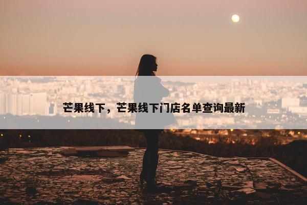 芒果线下，芒果线下门店名单查询最新