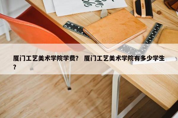 厦门工艺美术学院学费？ 厦门工艺美术学院有多少学生？