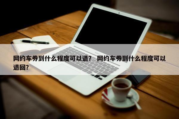 网约车券到什么程度可以退？ 网约车券到什么程度可以退回？