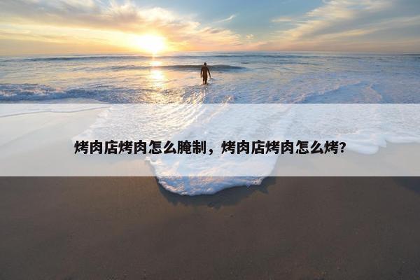 烤肉店烤肉怎么腌制，烤肉店烤肉怎么烤?