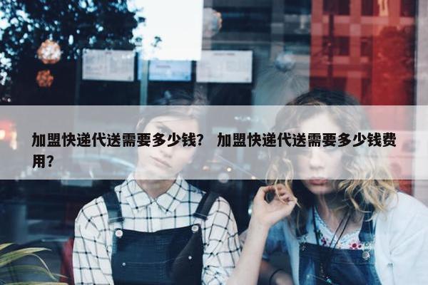 加盟快递代送需要多少钱？ 加盟快递代送需要多少钱费用？