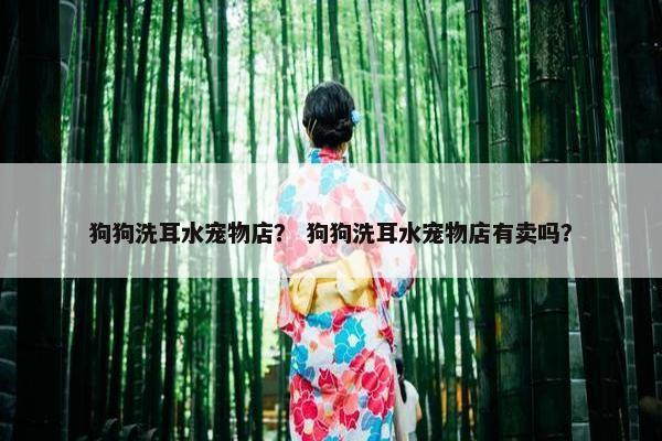 狗狗洗耳水宠物店？ 狗狗洗耳水宠物店有卖吗？