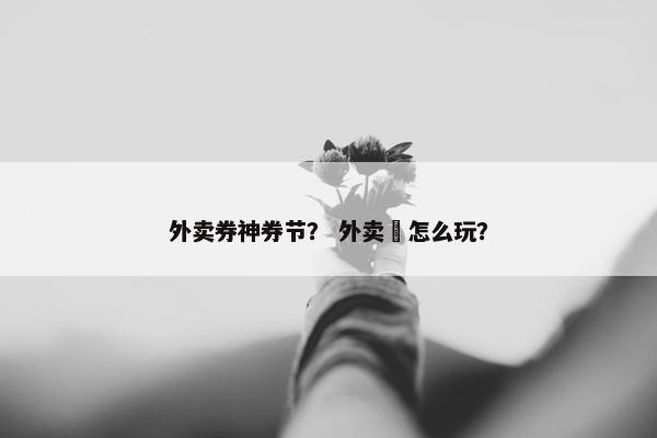 外卖券神券节？ 外卖劵怎么玩？