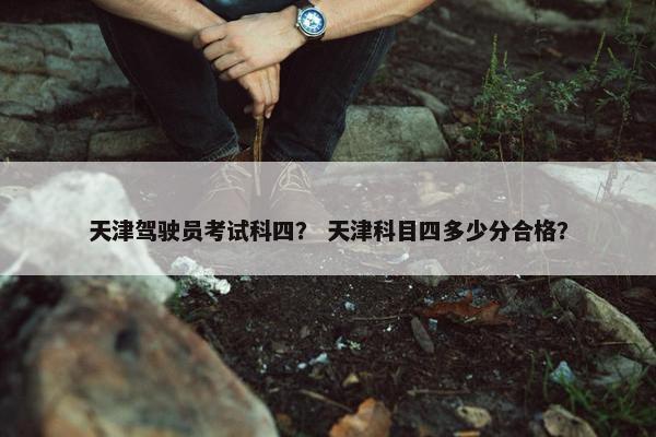 天津驾驶员考试科四？ 天津科目四多少分合格？