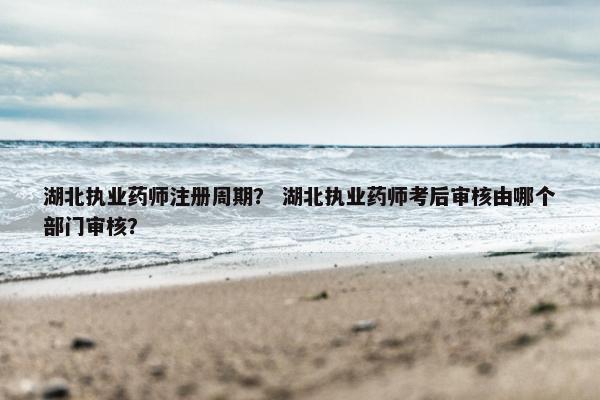 湖北执业药师注册周期？ 湖北执业药师考后审核由哪个部门审核？