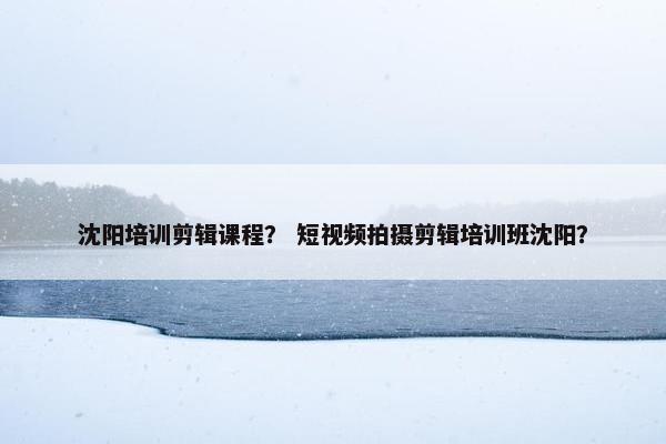 沈阳培训剪辑课程？ 短视频拍摄剪辑培训班沈阳？