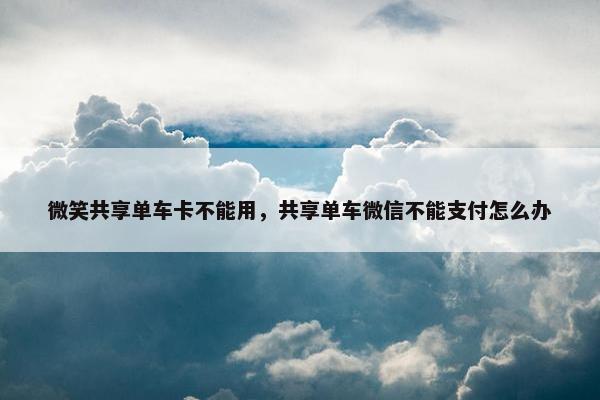 微笑共享单车卡不能用，共享单车微信不能支付怎么办