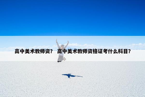 高中美术教师资？ 高中美术教师资格证考什么科目？