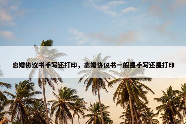 离婚协议书手写还打印，离婚协议书一般是手写还是打印
