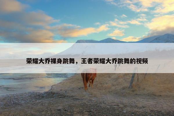 荣耀大乔裸身跳舞，王者荣耀大乔跳舞的视频