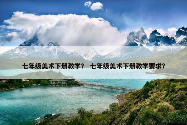 七年级美术下册教学？ 七年级美术下册教学要求？