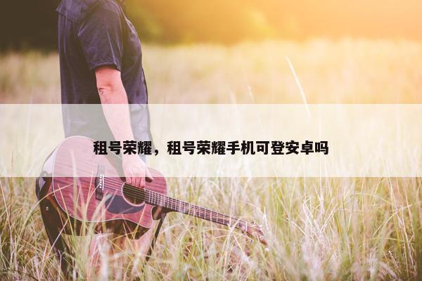 租号荣耀，租号荣耀手机可登安卓吗