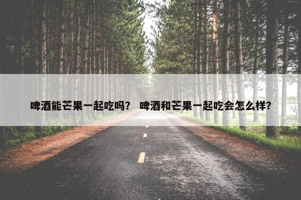 啤酒能芒果一起吃吗？ 啤酒和芒果一起吃会怎么样？