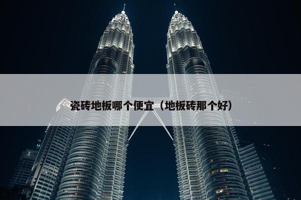 瓷砖地板哪个便宜（地板砖那个好）