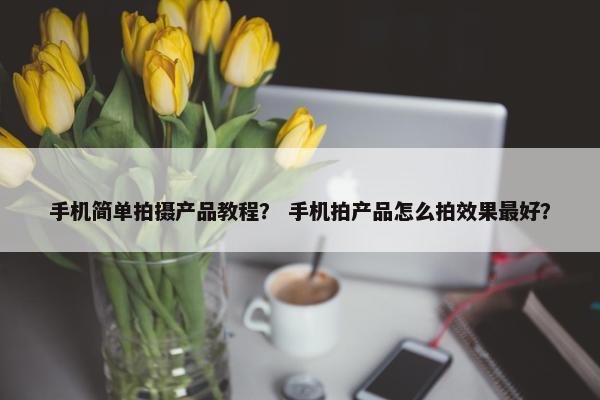 手机简单拍摄产品教程？ 手机拍产品怎么拍效果最好？