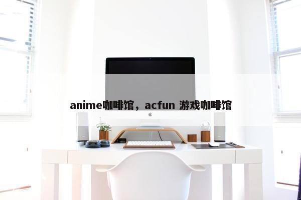 anime咖啡馆，acfun 游戏咖啡馆