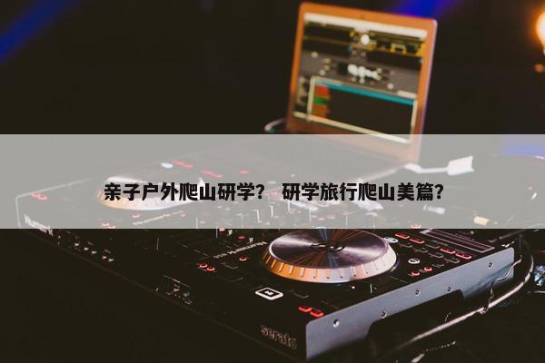 亲子户外爬山研学？ 研学旅行爬山美篇？