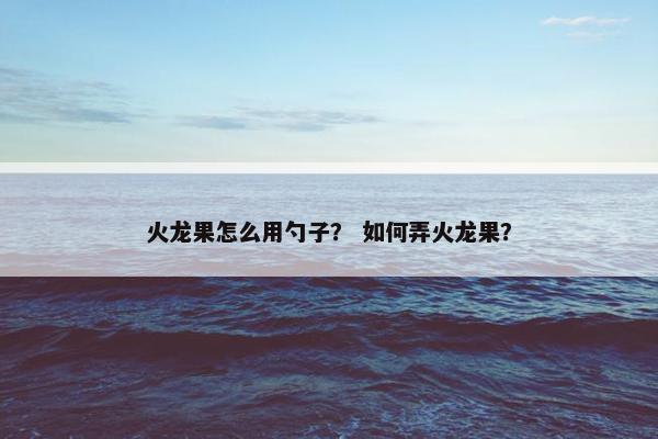 火龙果怎么用勺子？ 如何弄火龙果？