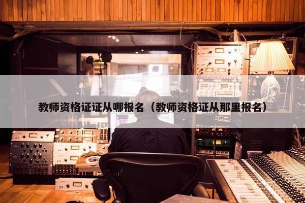 教师资格证证从哪报名（教师资格证从那里报名）