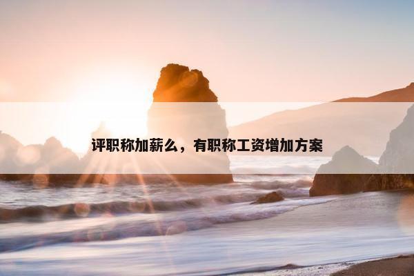 评职称加薪么，有职称工资增加方案