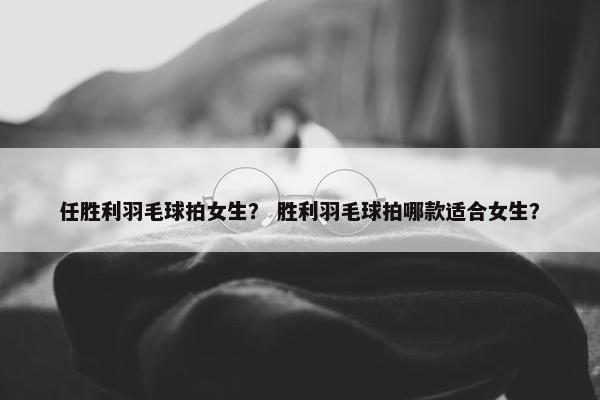任胜利羽毛球拍女生？ 胜利羽毛球拍哪款适合女生？