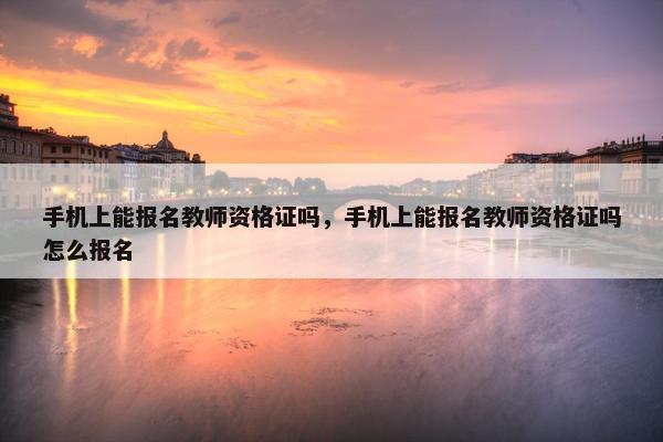 手机上能报名教师资格证吗，手机上能报名教师资格证吗怎么报名