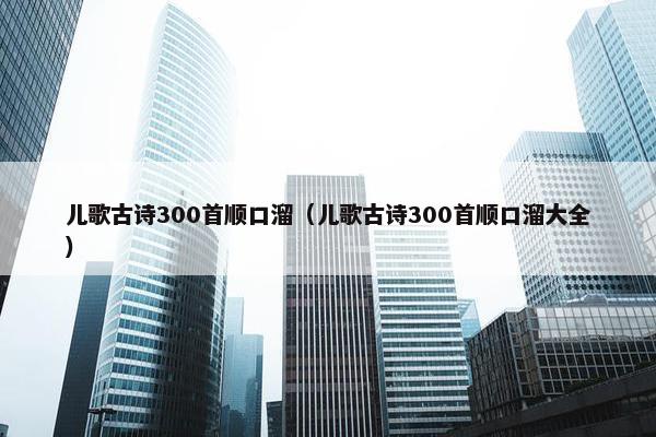 儿歌古诗300首顺口溜（儿歌古诗300首顺口溜大全）