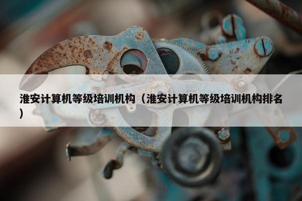 淮安计算机等级培训机构（淮安计算机等级培训机构排名）