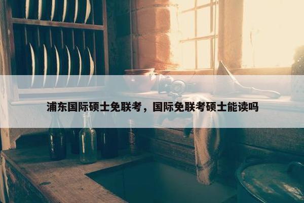 浦东国际硕士免联考，国际免联考硕士能读吗