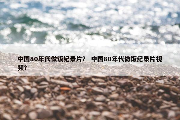 中国80年代做饭纪录片？ 中国80年代做饭纪录片视频？