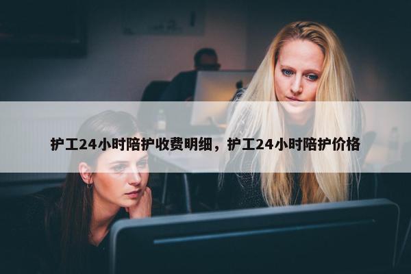 护工24小时陪护收费明细，护工24小时陪护价格