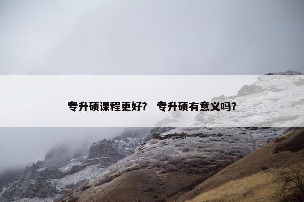 专升硕课程更好？ 专升硕有意义吗？
