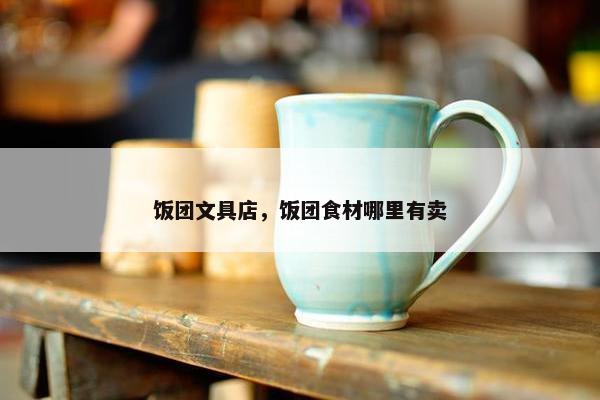 饭团文具店，饭团食材哪里有卖