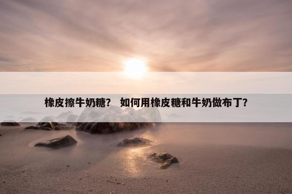 橡皮擦牛奶糖？ 如何用橡皮糖和牛奶做布丁？