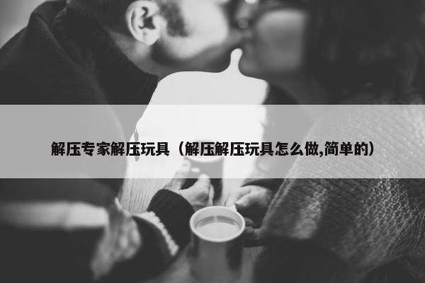 解压专家解压玩具（解压解压玩具怎么做,简单的）