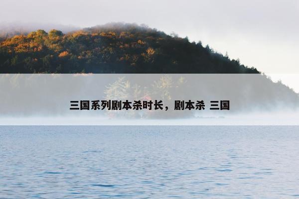 三国系列剧本杀时长，剧本杀 三国