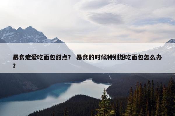 暴食症爱吃面包甜点？ 暴食的时候特别想吃面包怎么办？